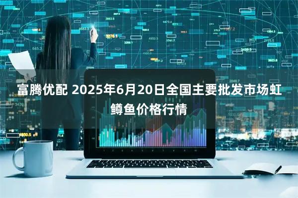 富腾优配 2025年6月20日全国主要批发市场虹鳟鱼价格行情