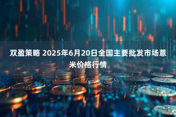 双盈策略 2025年6月20日全国主要批发市场薏米价格行情