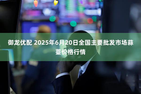 御龙优配 2025年6月20日全国主要批发市场蒜薹价格行情