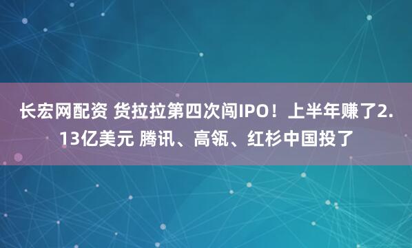 长宏网配资 货拉拉第四次闯IPO！上半年赚了2.13亿美元 腾讯、高瓴、红杉中国投了