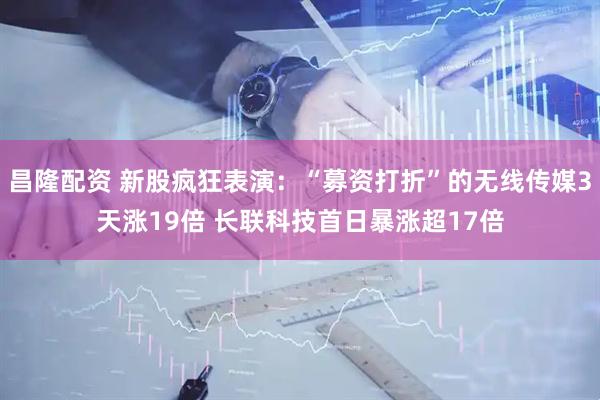 昌隆配资 新股疯狂表演：“募资打折”的无线传媒3天涨19倍 长联科技首日暴涨超17倍