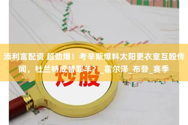 添利富配资 超劲爆！考辛斯爆料太阳更衣室互殴传闻，杜兰特成替罪羊？_霍尔泽_布登_赛季