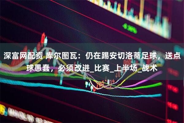 深富网配资 库尔图瓦：仍在踢安切洛蒂足球，送点球愚蠢，必须改进_比赛_上半场_战术
