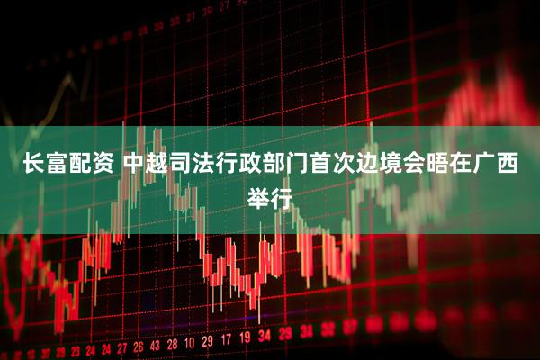 长富配资 中越司法行政部门首次边境会晤在广西举行