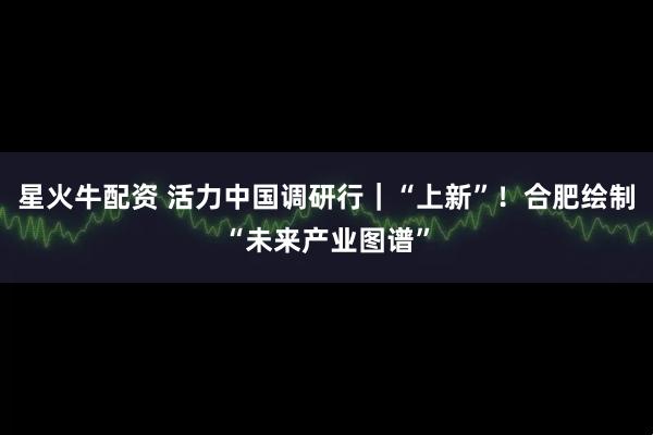 星火牛配资 活力中国调研行｜“上新”！合肥绘制“未来产业图谱”