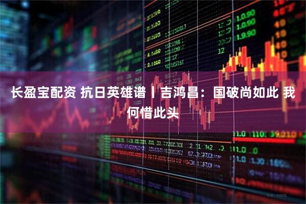 长盈宝配资 抗日英雄谱丨吉鸿昌：国破尚如此 我何惜此头