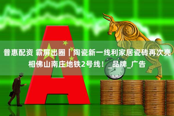 普惠配资 霸屏出圈｜陶瓷新一线利家居瓷砖再次亮相佛山南庄地铁2号线！_品牌_广告