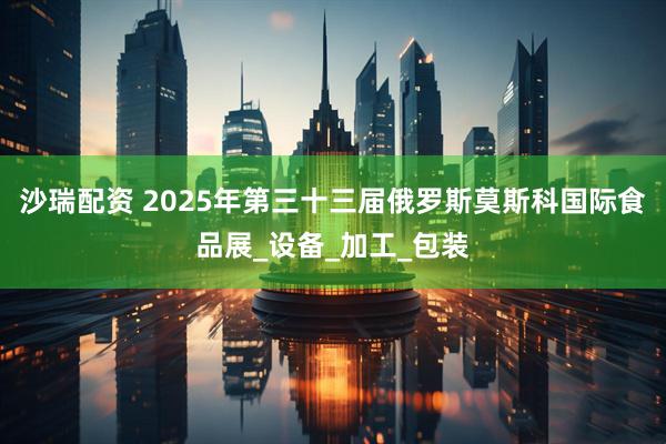 沙瑞配资 2025年第三十三届俄罗斯莫斯科国际食品展_设备_加工_包装