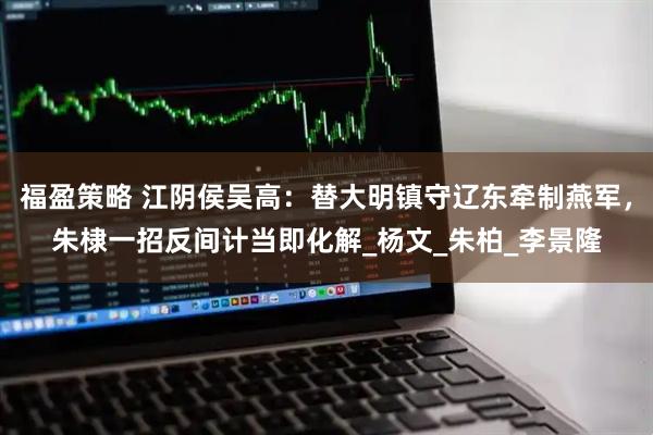 福盈策略 江阴侯吴高：替大明镇守辽东牵制燕军，朱棣一招反间计当即化解_杨文_朱柏_李景隆