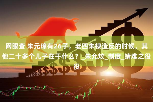 网眼查 朱元璋有26子，老四朱棣造反的时候，其他二十多个儿子在干什么？_朱允炆_制度_靖难之役