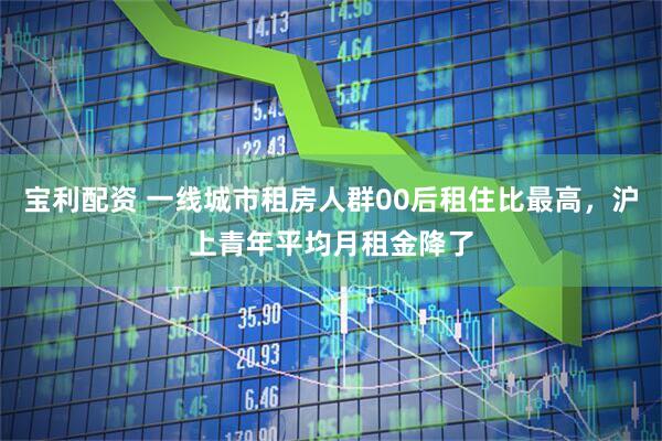 宝利配资 一线城市租房人群00后租住比最高，沪上青年平均月租金降了