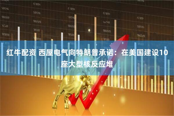 红牛配资 西屋电气向特朗普承诺：在美国建设10座大型核反应堆