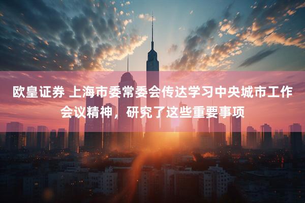 欧皇证券 上海市委常委会传达学习中央城市工作会议精神，研究了这些重要事项