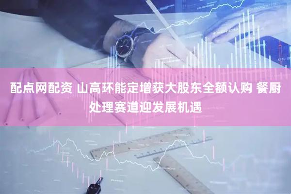 配点网配资 山高环能定增获大股东全额认购 餐厨处理赛道迎发展机遇