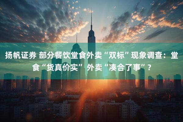 扬帆证券 部分餐饮堂食外卖“双标”现象调查：堂食“货真价实” 外卖“凑合了事”？