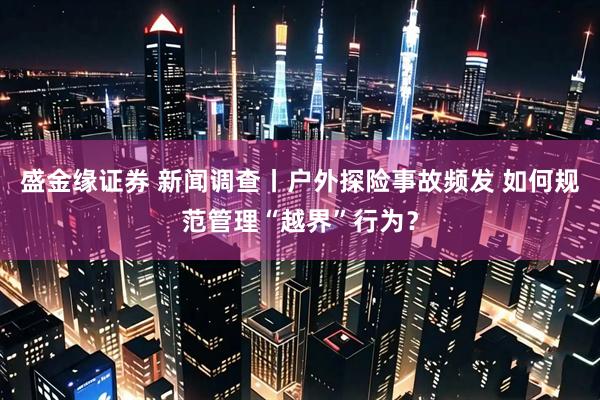 盛金缘证券 新闻调查丨户外探险事故频发 如何规范管理“越界”行为？