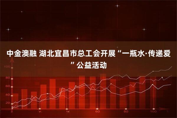 中金澳融 湖北宜昌市总工会开展“一瓶水·传递爱”公益活动