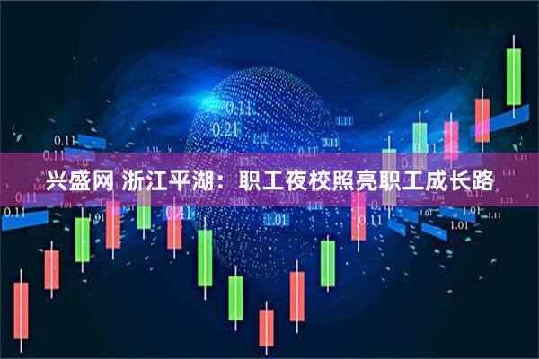 兴盛网 浙江平湖：职工夜校照亮职工成长路