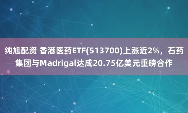 纯旭配资 香港医药ETF(513700)上涨近2%，石药集团与Madrigal达成20.75亿美元重磅合作