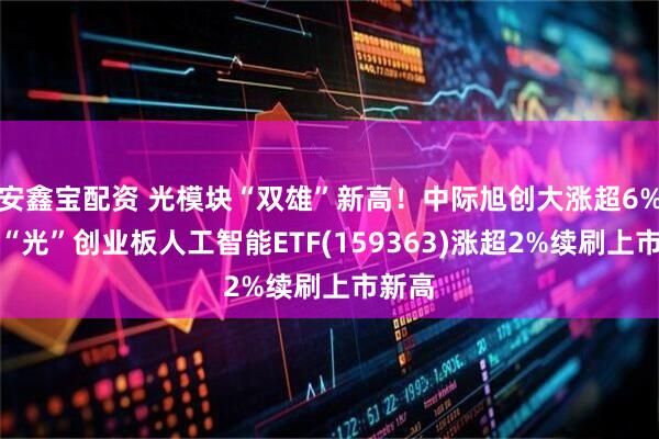 安鑫宝配资 光模块“双雄”新高！中际旭创大涨超6%，高“光”创业板人工智能ETF(159363)涨超2%续刷上市新高