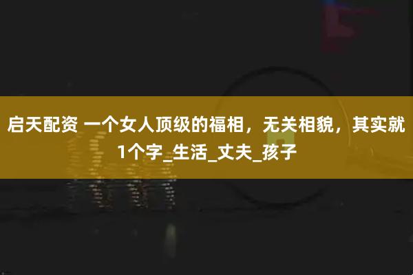 启天配资 一个女人顶级的福相，无关相貌，其实就1个字_生活_丈夫_孩子