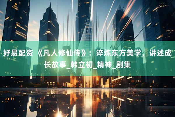 好易配资 《凡人修仙传》：淬炼东方美学，讲述成长故事_韩立初_精神_剧集