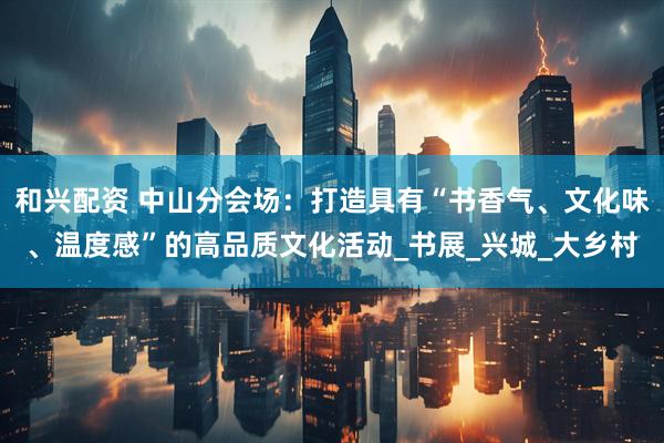 和兴配资 中山分会场：打造具有“书香气、文化味、温度感”的高品质文化活动_书展_兴城_大乡村