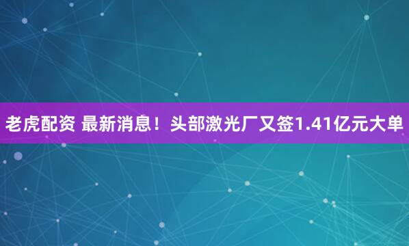 老虎配资 最新消息！头部激光厂又签1.41亿元大单