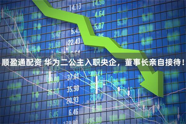 顺盈通配资 华为二公主入职央企，董事长亲自接待！