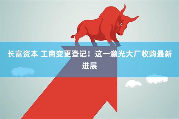 长富资本 工商变更登记！这一激光大厂收购最新进展