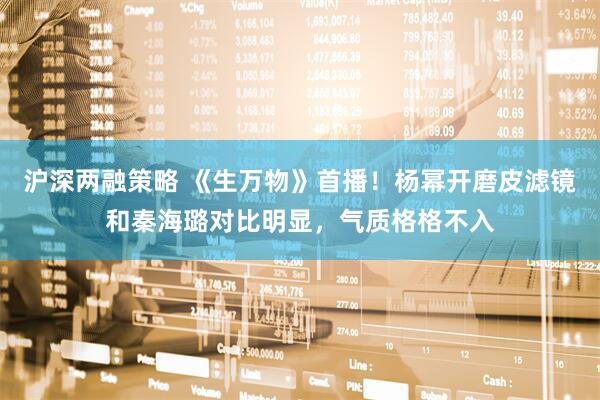 沪深两融策略 《生万物》首播！杨幂开磨皮滤镜和秦海璐对比明显，气质格格不入