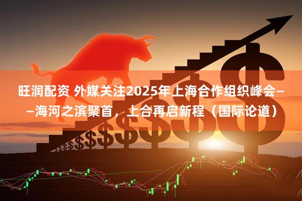旺润配资 外媒关注2025年上海合作组织峰会——海河之滨聚首，上合再启新程（国际论道）