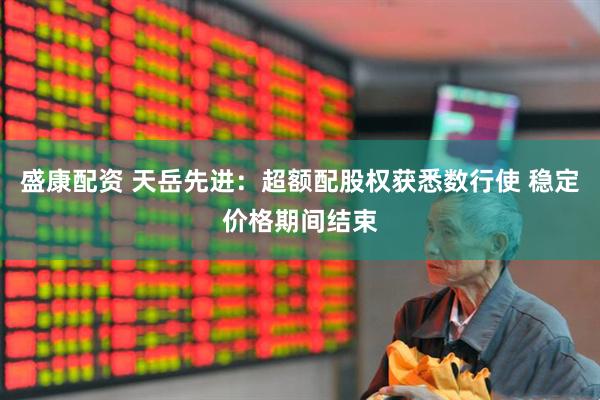 盛康配资 天岳先进：超额配股权获悉数行使 稳定价格期间结束