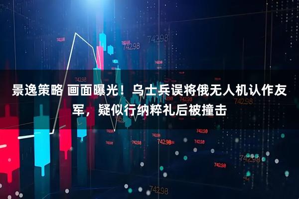 景逸策略 画面曝光！乌士兵误将俄无人机认作友军，疑似行纳粹礼后被撞击