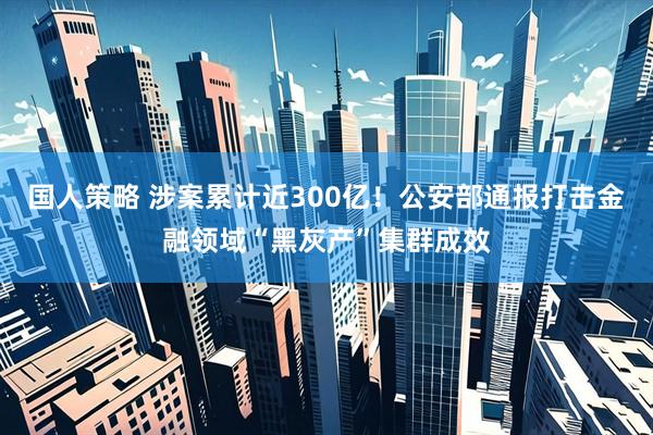 国人策略 涉案累计近300亿！公安部通报打击金融领域“黑灰产”集群成效