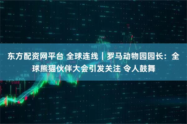 东方配资网平台 全球连线｜罗马动物园园长：全球熊猫伙伴大会引发关注 令人鼓舞