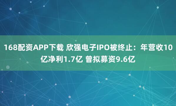 168配资APP下载 欣强电子IPO被终止：年营收10亿净利1.7亿 曾拟募资9.6亿