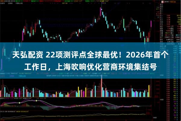 天弘配资 22项测评点全球最优！2026年首个工作日，上海吹响优化营商环境集结号