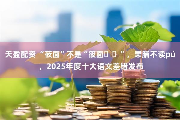 天盈配资 “莜面”不是“筱面‌‌”，果脯不读pú ，2025年度十大语文差错发布