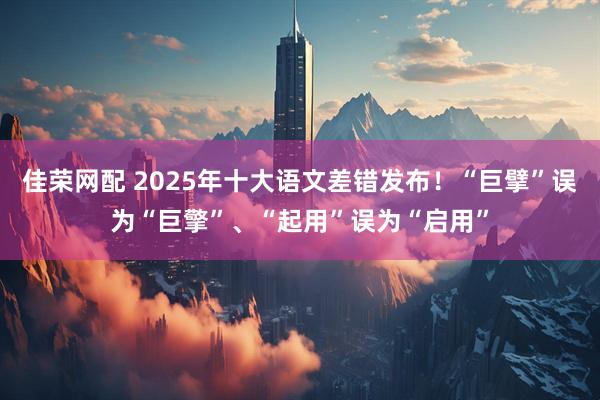 佳荣网配 2025年十大语文差错发布！“巨擘”误为“巨擎”、“起用”误为“启用”