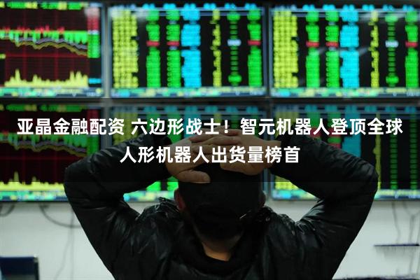 亚晶金融配资 六边形战士！智元机器人登顶全球人形机器人出货量榜首