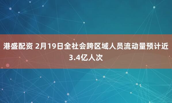 港盛配资 2月19日全社会跨区域人员流动量预计近3.4亿人次