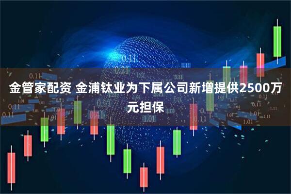 金管家配资 金浦钛业为下属公司新增提供2500万元担保
